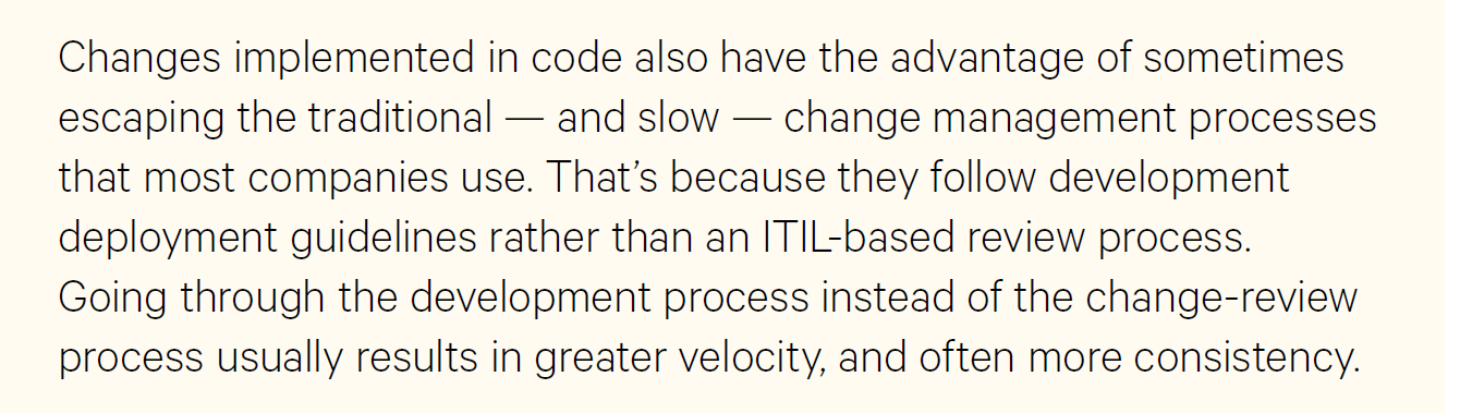 Changes implemented in code also have the advantage of sometimes escaping the traditional—and slow—change management processes that most companies use. That's because they follow development deployment guidelines rather that a ITIL-based review process. Going through the development process instead of the change-review process usually results in greater velocity, and more often consistency.